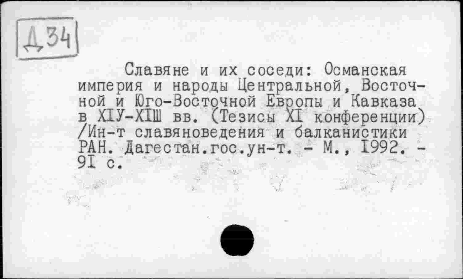 ﻿Славяне и их соседи: Османская империя и народы Центральной, Восточной и Юго-Восточной Европы и Кавказа в ХІУ-ХІШ вв. (Тезисы XI конференции) /Ин-т славяноведения и балканистики РАН. Дагестан.гос.ун-т. - М., 1992. -91 с.